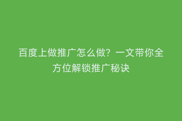 百度上做推广怎么做？一文带你全方位解锁推广秘诀