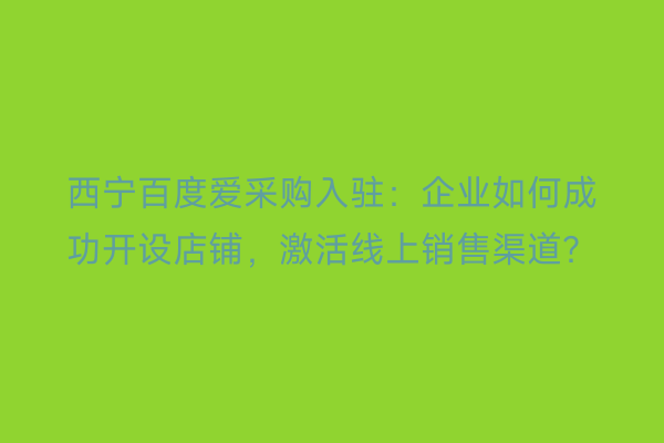 西宁百度爱采购入驻：企业如何成功开设店铺，激活线上销售渠道？