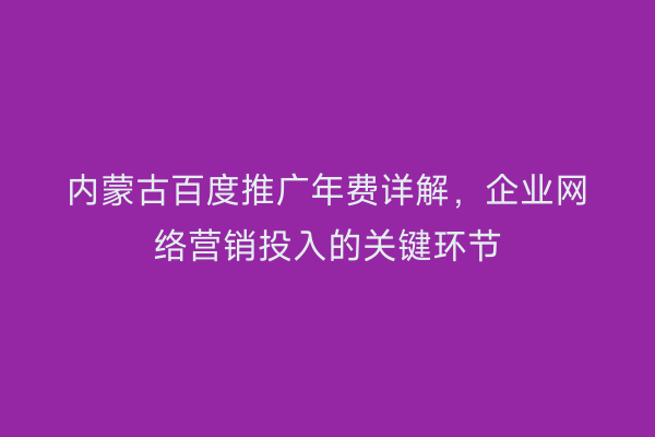 内蒙古百度推广年费详解，企业网络营销投入的关键环节
