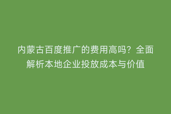 内蒙古百度推广的费用高吗？全面解析本地企业投放成本与价值