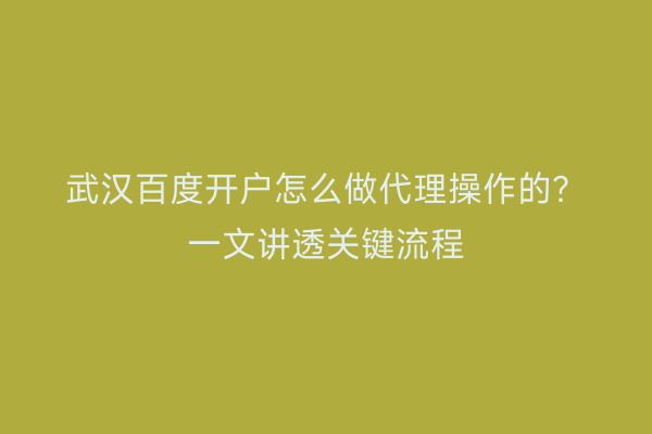 武汉百度开户怎么做代理操作的？一文讲透关键流程