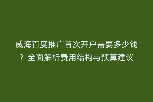 威海百度推广首次开户需要多少钱？全面解析费用结构与预算建议