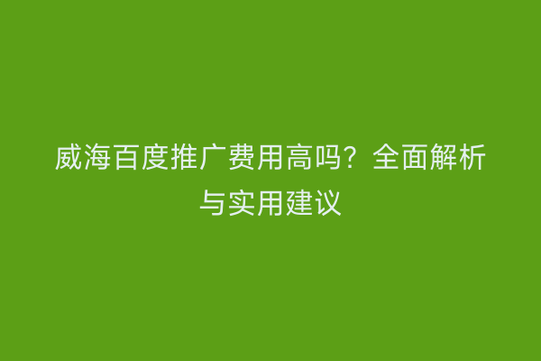 威海百度推广费用高吗？全面解析与实用建议