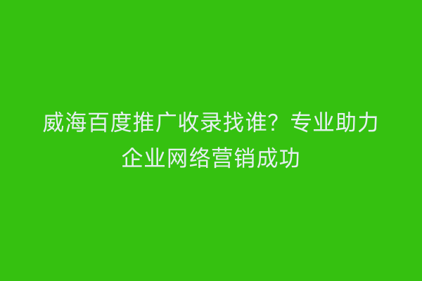 威海百度推广收录找谁?专业助力企业网络营销成功