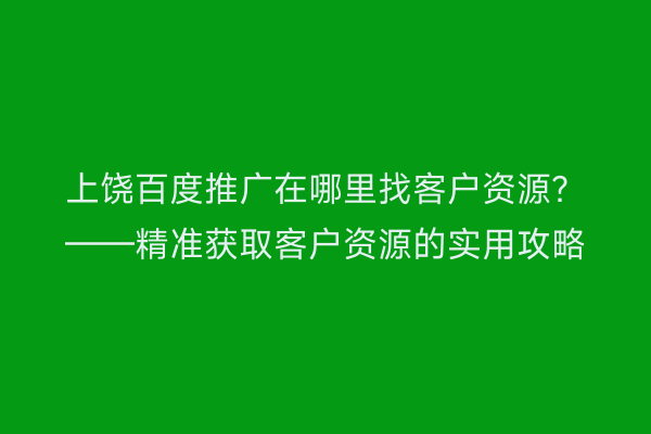 上饶百度推广在哪里找客户资源?——精准获取客户资源的实用攻略