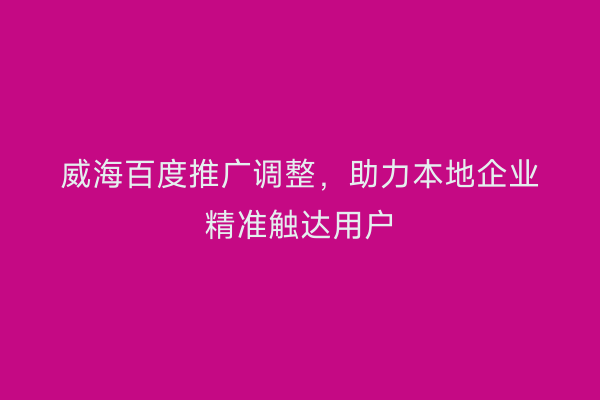 威海百度推广调整,助力本地企业精准触达用户