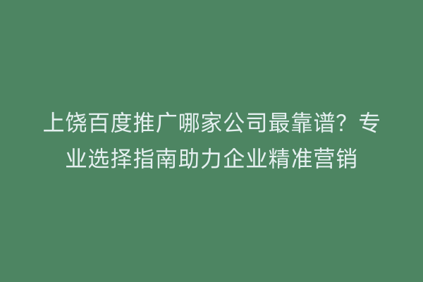 上饶百度推广哪家公司最靠谱?专业选择指南助力企业精准营销