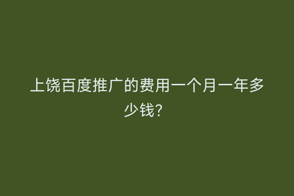 上饶百度推广的费用一个月一年多少钱?