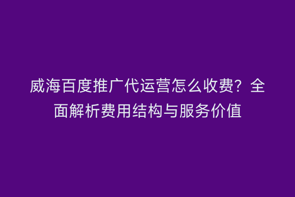 威海百度推广代运营怎么收费?全面解析费用结构与服务价值