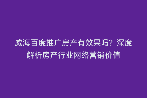 威海百度推广房产有效果吗？深度解析房产行业网络营销价值