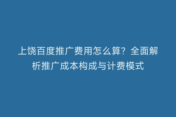 上饶百度推广费用怎么算？全面解析推广成本构成与计费模式