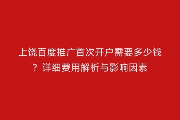 上饶百度推广首次开户需要多少钱?详细费用解析与影响因素