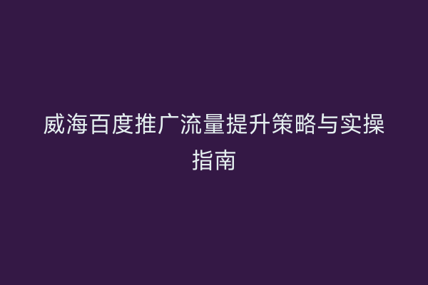 威海百度推广流量提升策略与实操指南