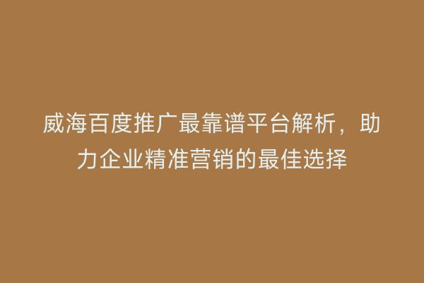 威海百度推广最靠谱平台解析，助力企业精准营销的最佳选择