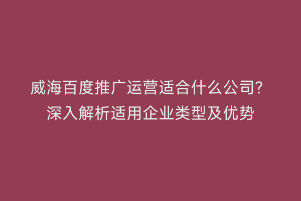威海百度推广运营适合什么公司?深入解析适用企业类型及优势