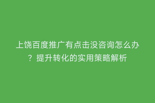 上饶百度推广有点击没咨询怎么办?提升转化的实用策略解析
