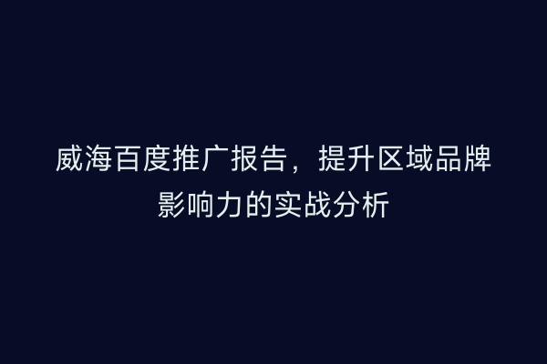 威海百度推广报告，提升区域品牌影响力的实战分析