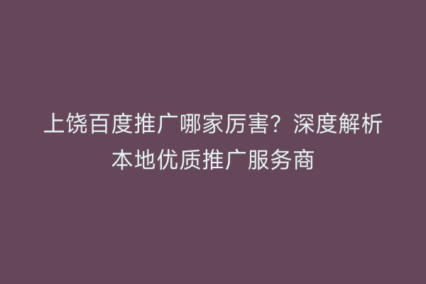 上饶百度推广哪家厉害？深度解析本地优质推广服务商