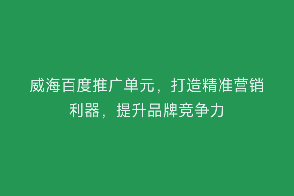 威海百度推广单元，打造精准营销利器，提升品牌竞争力
