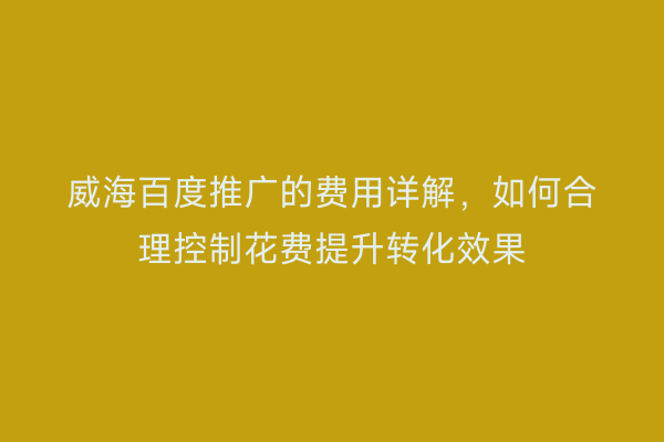 威海百度推广的费用详解,如何合理控制花费提升转化效果
