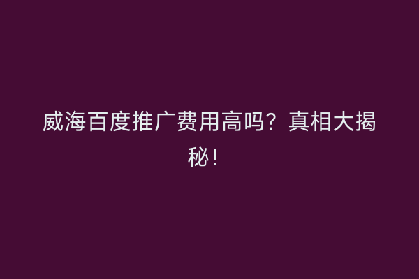 威海百度推广费用高吗?真相大揭秘!