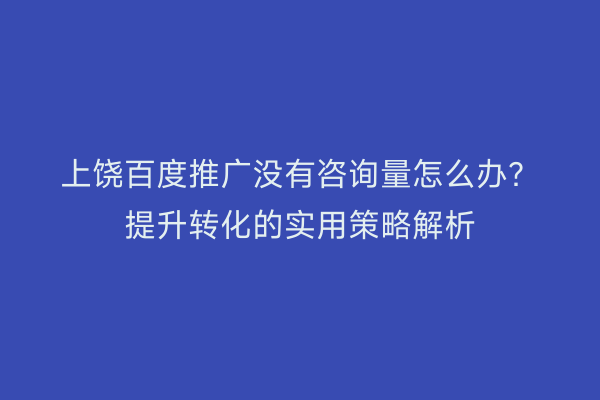 上饶百度推广没有咨询量怎么办?提升转化的实用策略解析