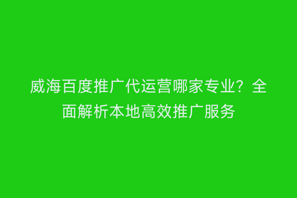 威海百度推广代运营哪家专业?全面解析本地高效推广服务