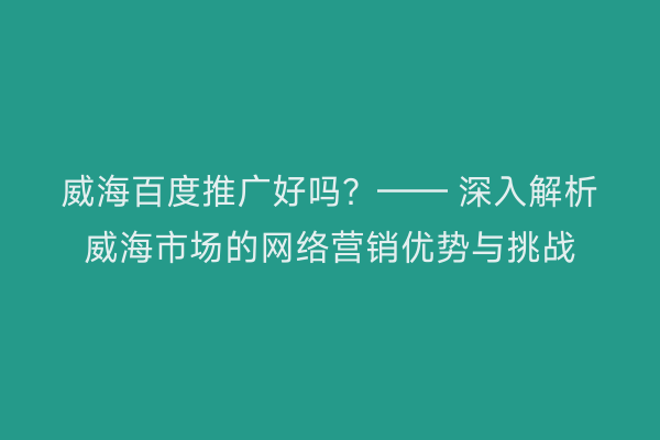 威海百度推广好吗？—— 深入解析威海市场的网络营销优势与挑战