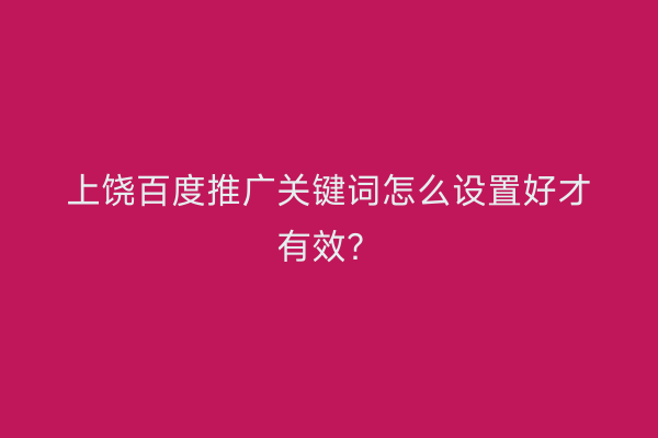 上饶百度推广关键词怎么设置好才有效？