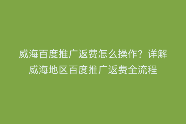 威海百度推广返费怎么操作？详解威海地区百度推广返费全流程