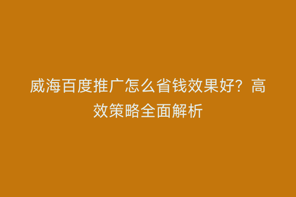 威海百度推广怎么省钱效果好?高效策略全面解析
