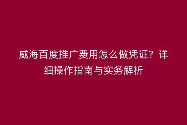 威海百度推广费用怎么做凭证?详细操作指南与实务解析