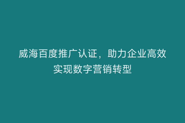 威海百度推广认证,助力企业高效实现数字营销转型
