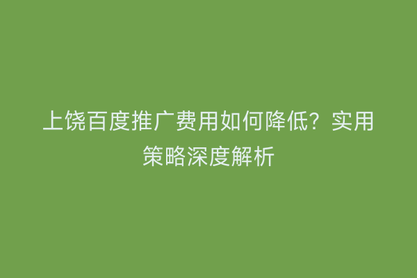 上饶百度推广费用如何降低？实用策略深度解析