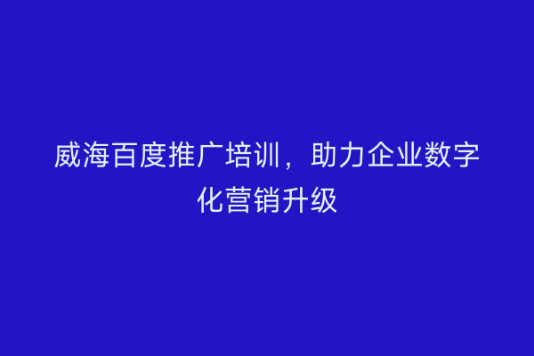 威海百度推广培训,助力企业数字化营销升级