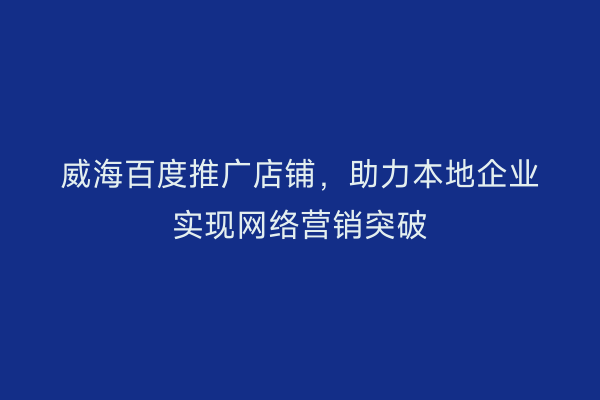 威海百度推广店铺,助力本地企业实现网络营销突破