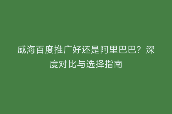 威海百度推广好还是阿里巴巴?深度对比与选择指南