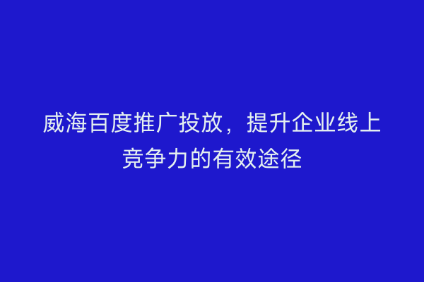威海百度推广投放,提升企业线上竞争力的有效途径