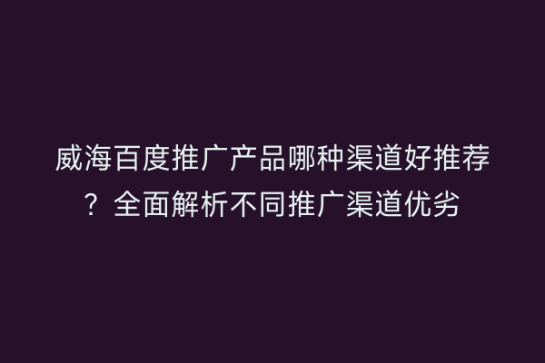 威海百度推广产品哪种渠道好推荐？全面解析不同推广渠道优劣