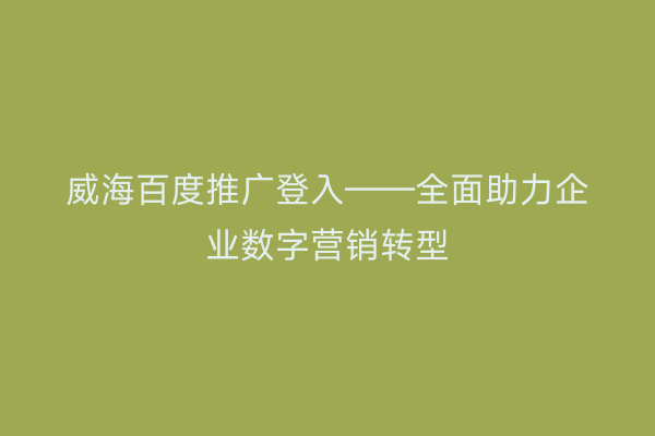 威海百度推广登入——全面助力企业数字营销转型