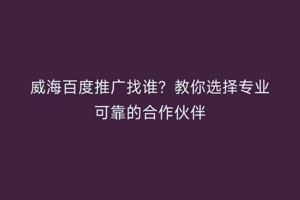 威海百度推广找谁?教你选择专业可靠的合作伙伴