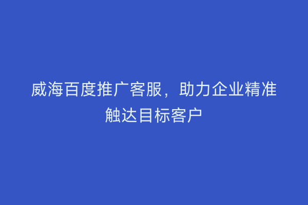 威海百度推广客服，助力企业精准触达目标客户
