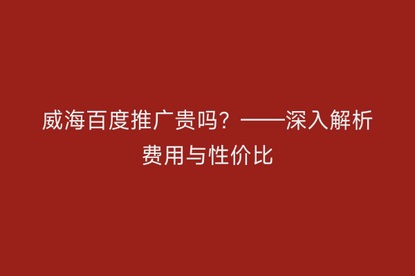 威海百度推广贵吗？——深入解析费用与性价比