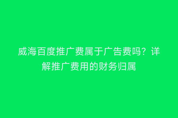 威海百度推广费属于广告费吗?详解推广费用的财务归属