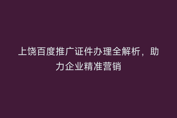 上饶百度推广证件办理全解析,助力企业精准营销