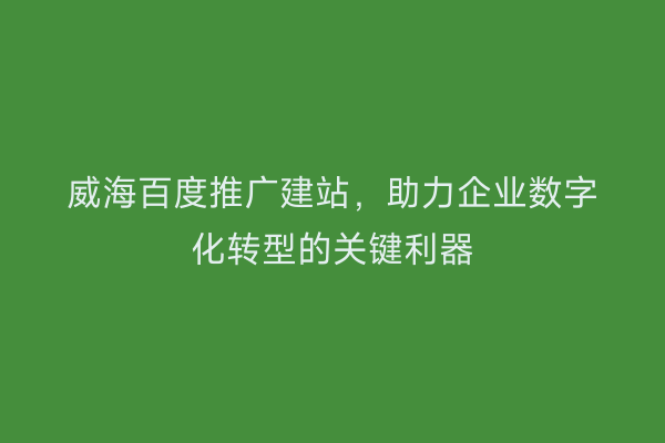 威海百度推广建站,助力企业数字化转型的关键利器