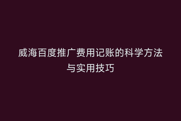 威海百度推广费用记账的科学方法与实用技巧
