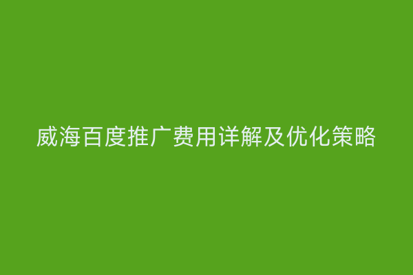 威海百度推广费用详解及优化策略