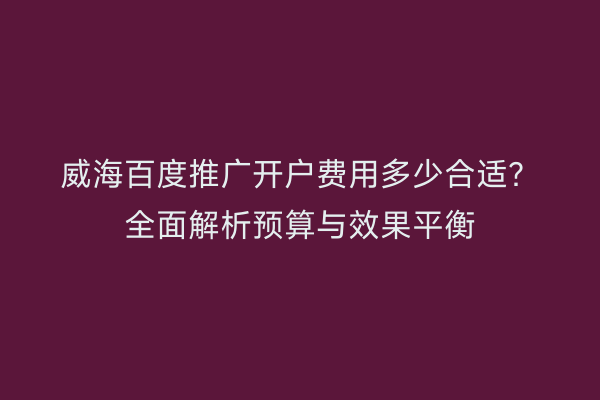威海百度推广开户费用多少合适？全面解析预算与效果平衡