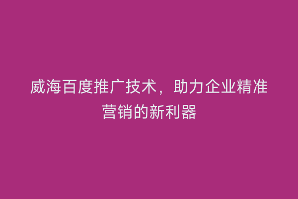 威海百度推广技术,助力企业精准营销的新利器